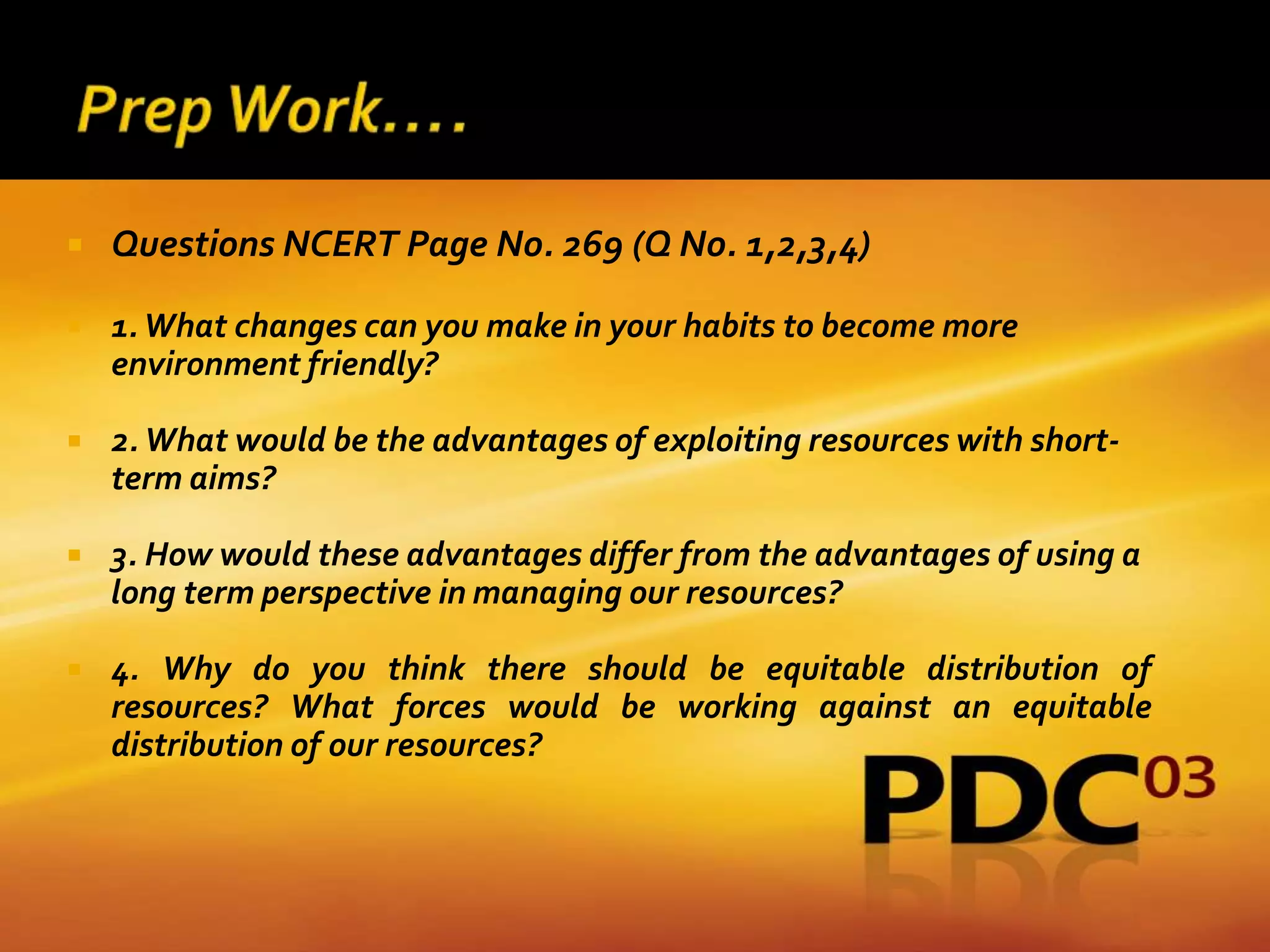    Questions NCERT Page No. 269 (Q No. 1,2,3,4)

   1. What changes can you make in your habits to become more
    environment friendly?

   2. What would be the advantages of exploiting resources with short-
    term aims?

   3. How would these advantages differ from the advantages of using a
    long term perspective in managing our resources?

   4. Why do you think there should be equitable distribution of
    resources? What forces would be working against an equitable
    distribution of our resources?
 
