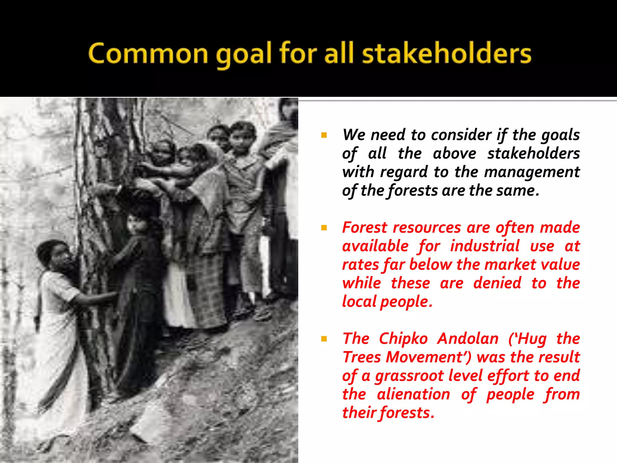   We need to consider if the goals
    of all the above stakeholders
    with regard to the management
    of the forests are the same.

   Forest resources are often made
    available for industrial use at
    rates far below the market value
    while these are denied to the
    local people.

   The Chipko Andolan (‘Hug the
    Trees Movement’) was the result
    of a grassroot level effort to end
    the alienation of people from
    their forests.
 