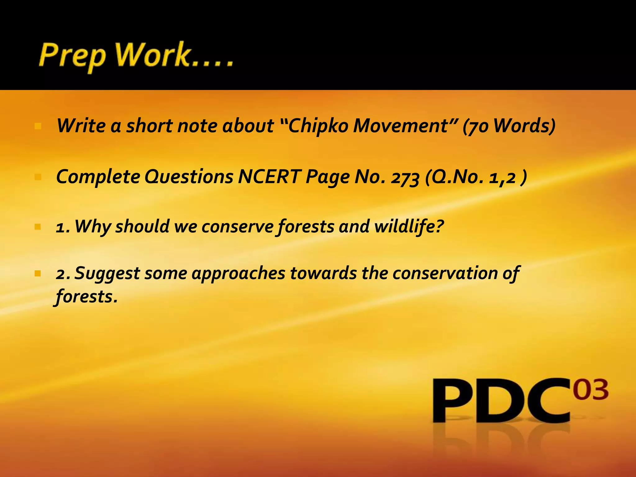    Write a short note about “Chipko Movement” (70 Words)

   Complete Questions NCERT Page No. 273 (Q.No. 1,2 )

   1. Why should we conserve forests and wildlife?

   2. Suggest some approaches towards the conservation of
    forests.
 