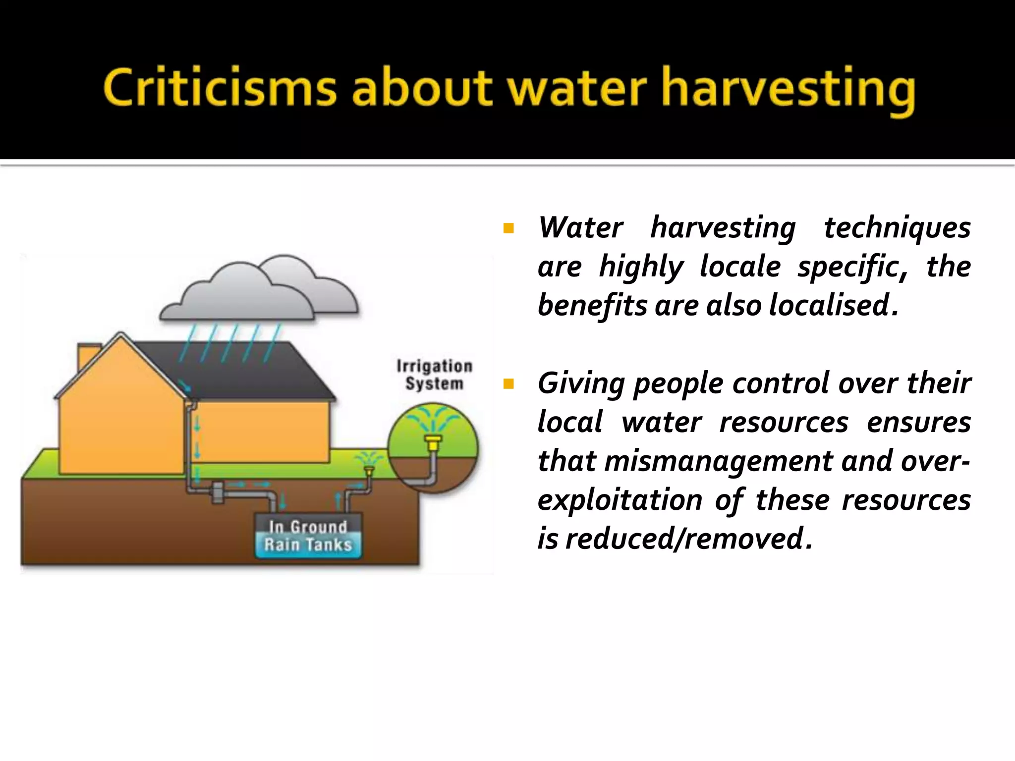    Water harvesting techniques
    are highly locale specific, the
    benefits are also localised.

   Giving people control over their
    local water resources ensures
    that mismanagement and over-
    exploitation of these resources
    is reduced/removed.
 
