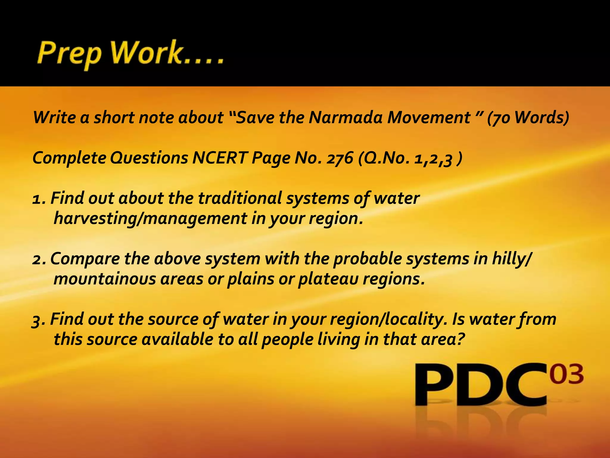 Write a short note about “Save the Narmada Movement ” (70 Words)

Complete Questions NCERT Page No. 276 (Q.No. 1,2,3 )

1. Find out about the traditional systems of water
   harvesting/management in your region.

2. Compare the above system with the probable systems in hilly/
   mountainous areas or plains or plateau regions.

3. Find out the source of water in your region/locality. Is water from
   this source available to all people living in that area?
 