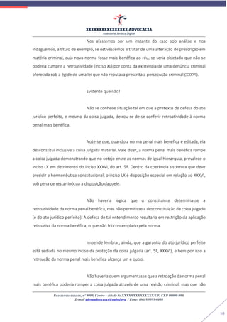 XXXXXXXXXXXXXXXX ADVOCACIA
Assessoria Jurídica Digital
Rua xxxxxxxxxxxx, nº 0000, Centro - cidade de XXXXXXXXXXXXXX/UF, CEP 00000-000.
E-mail advogadoxxxxxx@oabuf.org / Fone: (00) 9.9999-0000
10
Nos afastemos por um instante do caso sob análise e nos
indaguemos, a título de exemplo, se estivéssemos a tratar de uma alteração de prescrição em
matéria criminal, cuja nova norma fosse mais benéfica ao réu, se seria objetado que não se
poderia cumprir a retroatividade (inciso XL) por conta da existência de uma denúncia criminal
oferecida sob a égide de uma lei que não reputava prescrita a persecução criminal (XXXVI).
Evidente que não!
Não se conhece situação tal em que a pretexto de defesa do ato
jurídico perfeito, e mesmo da coisa julgada, deixou-se de se conferir retroatividade à norma
penal mais benéfica.
Note-se que, quando a norma penal mais benéfica é editada, ela
desconstitui inclusive a coisa julgada material. Vale dizer, a norma penal mais benéfica rompe
a coisa julgada demonstrando que no cotejo entre as normas de igual hierarquia, prevalece o
inciso LX em detrimento do inciso XXXVI, do art. 5º. Dentro da coerência sistêmica que deve
presidir a hermenêutica constitucional, o inciso LX é disposição especial em relação ao XXXVI,
sob pena de restar inócua a disposição daquele.
Não haveria lógica que o constituinte determinasse a
retroatividade da norma penal benéfica, mas não permitisse a desconstituição da coisa julgado
(e do ato jurídico perfeito). A defesa de tal entendimento resultaria em restrição da aplicação
retroativa da norma benéfica, o que não foi contemplado pela norma.
Impende lembrar, ainda, que a garantia do ato jurídico perfeito
está sediada no mesmo inciso da proteção da coisa julgada (art. 5º, XXXVI), e bem por isso a
retroação da norma penal mais benéfica alcança um e outro.
Não haveria quem argumentasse que a retroação da norma penal
mais benéfica poderia romper a coisa julgada através de uma revisão criminal, mas que não
 