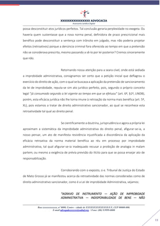 XXXXXXXXXXXXXXXX ADVOCACIA
Assessoria Jurídica Digital
Rua xxxxxxxxxxxx, nº 0000, Centro - cidade de XXXXXXXXXXXXXX/UF, CEP 00000-000.
E-mail advogadoxxxxxx@oabuf.org / Fone: (00) 9.9999-0000
11
possa desconstituir atos jurídicos perfeitos. Tal conclusão geraria perplexidade no exegeta. Ou
haveria quem sustentasse que a nova norma penal, definidora de prazo prescricional mais
benéfico pode desconstituir a sentença com trânsito em julgado, mas não poderia projetar
efeitos (retroativos) porque a denúncia criminal fora oferecida ao tempo em que a pretensão
não se considerava prescrita, mesmo passando a sê-lo por lei posterior? Cremos sinceramente
que não.
Retornando nossa atenção para a seara cível, onde está sediada
a improbidade administrativa, consignamos ser certo que a petição inicial que deflagrou o
exercício do direito de ação, com o qual se buscava a aplicação da pretensão de sancionamento
da lei de improbidade, reputa-se sim ato jurídico perfeito, pois, segundo o próprio conceito
legal “já consumado segundo a lei vigente ao tempo em que se efetuou” (art. 6º, §1º, LINDB),
porém, esta eficácia jurídica não lhe torna imune à retroação da norma mais benéfica (art. 5º,
XL), pois estamos a tratar de direito administrativo sancionador, ao qual se reconhece esta
retroatividade tal qual ao direito penal.
Se cientificamente a doutrina, jurisprudência e agora a própria lei
aproximam a sistemática da improbidade administrativa do direito penal, afigurar-se-ia, a
nosso pensar, um ato de manifesta resistência injustificada a discordância da aplicação da
eficácia retroativa da norma material benéfica ao réu em processo por improbidade
administrativa, tal qual afigurar-se-ia inadequado recusar a proibição de analogia in malam
partem; ou mesmo a exigência de prévia previsão do ilícito para que se possa ensejar ato de
responsabilização.
Corroborando com o exposto, o e. Tribunal de Justiça do Estado
de Mato Grosso já se manifestou acerca da retroatividade das normas consideradas como de
direito administrativo sancionador, como é a Lei de improbidade Administrativa, vejamos:
“AGRAVO DE INSTRUMENTO — AÇÃO DE IMPROBIDADE
ADMINISTRATIVA — INDISPONIBILIDADE DE BENS — NÃO
 