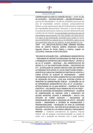 XXXXXXXXXXXXXXXX ADVOCACIA
Assessoria Jurídica Digital
Rua xxxxxxxxxxxx, nº 0000, Centro - cidade de XXXXXXXXXXXXXX/UF, CEP 00000-000.
E-mail advogadoxxxxxx@oabuf.org / Fone: (00) 9.9999-0000
12
COMPROVAÇÃO DE AÇÃO OU OMISSÃO DOLOSA — LEI N° 14.230,
DE 25/10/2021 — RECURSO PROVIDO — DECISÃO REFORMADA. A
nova Lei de Improbidade n° 14.230, de 25/10/2021 prevê que são
atos de improbidade somente condutas comprovadamente
dolosas, ou seja, apenas quem agir de má-fé passará a responder
por improbidade administrativa. Outrossim, a nova lei exige que
a conduta dos particulares induza ou concorra dolosamente para
a prática do ato improbo. A nova tipologia normativa dos atos de
improbidade administrativa e de suas sanções, por força do art.
5.º, caput, XL da Constituição, cumulado com o artigo 1.º, § 4.º,
da Lei 8.429/1992 (na redação da Lei 14.230/2021), aplica-se aos
atos praticados antes de sua vigência, se para beneficiar o réu. ”
(TJMT - N.U 1007210-44.2019.8.11.0000, CÂMARAS ISOLADAS
CÍVEIS DE DIREITO PÚBLICO, MARCIO APARECIDO GUEDES,
Segunda Câmara de Direito Público e Coletivo, Julgado em
15/12/2021, Publicado no DJE 07/01/2022)
“RECURSO DE APELAÇÃO CÍVEL – IMPROBIDADE ADMINISTRATIVA
– PRELIMINAR DE INCONSTITUCIONALIDADE DA PENA DE MULTA
E PROIBIÇÃO DE CONTRATAR COM O PODER PÚBLICO – ARTIGO 12
DA LEI N° 8.429/92 – REJEITADA – ROL EXEMPLIFICATIVO DO
ARTIGO 37, § 4° DA CONSTITUIÇÃO FEDERAL – PRECEDENTES DO
STF – ACUMULAÇÃO DE CARGOS PÚBLICOS FORA DAS HIPÓTESES
AUTORIZADAS PELO ARTIGO 37, XVI DA CONSTITUIÇÃO FEDERAL –
EXERCÍCIO DE CARGO EM COMISSÃO DE DIRETORA DE HOSPITAL E
CARGO EFETIVO DE AUXILIAR DE ENFERMAGEM – CARGO
COMISSIONADO DE NATUREZA ADMINISTRATIVA COM EXIGÊNCIA
DE DEDICAÇÃO EXCLUSIVA – ATOS QUE ATENTAM CONTRA OS
PRINCÍPIOS DA ADMINISTRAÇÃO PÚBLICA – ALTERAÇÕES NA LEI
DE IMPROBIDADE ADMINISTRATIVA PELA LEI N° 14.230/2021 –
RETROATIVIDADE DA LEI MAIS BENÉFICA – EXIGÊNCIA DE DOLO
ESPECÍFICO – DECLARAÇÃO FALSA FIRMADA NO ATO DA POSSE –
DOLO DA SERVIDORA DEVIDAMENTE COMPROVADO – AUSÊNCIA
DE COMPROVAÇÃO DA VONTADE LIVRE E CONSCIENTE DO
ALCAIDE MUNICIPAL QUANTO A NOMEAÇÃO – MULTA CIVIL
APLICADA DE FORMA EXCESSIVA – NECESSIDADE DE
READEQUAÇÃO DAS PENAS À GRAVIDADE DO ILÍCITO – REDUÇÃO
DEVIDA – OBSERVÂNCIA A CRITÉRIOS DE RAZOABILIDADE E
PROPORCIONALIDADE – REVOGAÇÃO DA PENA DE SUSPENSÃO
DOS DIREITOS POLÍTICOS – RECURSO DE ELIAS MENDES LEAL FILHO
PROVIDO – RECURSO DE LUCI GARCIA SEBALDELI PARCIALMENTE
PROVIDO. 1. Conforme entendimento do Supremo Tribunal
Federal, não há qualquer inconstitucionalidade na sanção de
multa civil e proibição de contratar com o poder público,
 