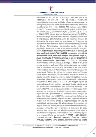 XXXXXXXXXXXXXXXX ADVOCACIA
Assessoria Jurídica Digital
Rua xxxxxxxxxxxx, nº 0000, Centro - cidade de XXXXXXXXXXXXXX/UF, CEP 00000-000.
E-mail advogadoxxxxxx@oabuf.org / Fone: (00) 9.9999-0000
13
constantes do art. 12 da Lei 8.429/92, uma vez que o rol
estabelecido no art. 37, § 4º, da CF/88 é meramente
exemplificativo, podendo o legislador infraconstitucional prever a
aplicação de penas que não estejam expressas naquele dispositivo
constitucional. (STF – RE: 442895 MG, Relator: Min. TEORI
ZAVASCKI, Data de Julgamento: 02/02/2015, Data de Publicação:
DJE-025 DIVULG 5/2/2015 PUBLICAÇÃO 6/2/2015). 2. […]. 5. A Lei
n° 14.230/2021, alterou diversos dispositivos da Lei n° 8.429/92,
passando a exigir o dolo específico para a configuração dos atos
de improbidade administrativa, além de modificar critérios de
dosimetria da pena e aspectos processuais. 6. O sistema da
Improbidade Administrativa adotou expressamente os princípios
do Direito Administrativo Sancionador, dentre eles o da
legalidade, segurança jurídica e retroatividade da lei benéfica.
Assim, tratando-se de diploma legal mais favorável ao acusado, de
rigor a aplicação da Lei n° 14.230/2021, porquanto o princípio da
retroatividade da lei penal mais benéfica, insculpido no artigo 5°,
XL, da Constituição da República, alcança as leis que disciplinam o
direito administrativo sancionador. 7. Com a alterações
decorrentes da Lei n° 14.230/2021, o artigo 11 da Lei n° 8.429/92
passou a exigir o dolo específico, consubstanciado na vontade
livre e consciente de alcançar o resultado ilícito, que restou
evidenciada na má-fé da Apelante que, no momento de sua posse
no cargo de Diretora Presidente do Hospital Municipal Samuel
Greve, firmou declaração falsa no sentido de que não exercia ou
recebia proventos de cargo, emprego ou função pública, quando,
na verdade, já ocupava o cargo público Auxiliar de Enfermagem
no Estado de Mato Grosso. 8. […]. 9. Com relação à pena de
suspensão dos direitos políticos e perda da função pública, uma
vez que houve a sua revogação para a hipótese do artigo 11 da
Lei n° 8.429/92, bem como considerando a retroatividade da lei
benéfica em se tratando de direito administrativo sancionador,
impõe-se o seu afastamento. 10. Consoante nova redação do
artigo 1°, § 3°, da Lei n° 8.429/92, o mero exercício da função ou
desempenho de competências públicas, sem comprovação de ato
doloso com fim ilícito, afasta a responsabilidade por ato de
improbidade administrativa. 11. Não tendo sido demonstrado, no
bojo da Ação Civil Pública por ato de Improbidade Administrativa,
quaisquer elementos que evidenciem a existência de dolo,
vontade livre e consciente do Alcaide Municipal de alcançar o
resultado ilícito tipificado no artigo 11 da Lei n° 8.429/92, impõe-
se a improcedência da demanda. ” (TJMT - N.U 0004657-
13.2016.8.11.0011, CÂMARAS ISOLADAS CÍVEIS DE DIREITO
PÚBLICO, GILBERTO LOPES BUSSIKI, Primeira Câmara de Direito
 