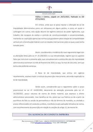 XXXXXXXXXXXXXXXX ADVOCACIA
Assessoria Jurídica Digital
Rua xxxxxxxxxxxx, nº 0000, Centro - cidade de XXXXXXXXXXXXXX/UF, CEP 00000-000.
E-mail advogadoxxxxxx@oabuf.org / Fone: (00) 9.9999-0000
14
Público e Coletivo, Julgado em 24/11/2021, Publicado no DJE
07/12/2021)
Em síntese, ainda que se possa reputar a alteração da Lei de
Improbidade Administrativa como um retrocesso em alguns pontos, e como um ajuste e
calibragem em outros, esta opção decorre de legítimo exercício do poder legiferante, cujo
trabalho não escapará da análise e controle de constitucionalidade e convencionalidade,
mantendo-se a aplicação apenas das normas que guardarem plena relação de compatibilidade
vertical com a Constituição Federal e com os tratados internacionais sobre os quais o país tenha
tomado parte.
Assim, considerando a incidência do novo regramento legal com
as alterações feitas pela Lei nº. 14.230/2021 e a sua retroatividade, registro que os supostos
fatos que instruíram a presente ação, que consubstanciam a prática dos atos de improbidade
administrativa ocorreram no mês de fevereiro de 2014, ou seja, há mais de oito anos, sem que
tenha sido proferido sentença.
A Nova lei de improbidade, que entrou em vigência
recentemente, resolveu trazer o instituto da prescrição intercorrente, até então inaplicado na
lei de improbidade.
Sendo assim, considerando que o regramento sobre o prazo
prescricional na Lei nº. 8.429/1992, decorrente da alteração promovida pela Lei nº.
14.230/2021, possui natureza de norma de direito material, que expressa o direito
administrativo sancionador, mais benéfica ao réu, posto que sua fluência se dá a partir da
ocorrência do fato ou cessão da permanência e não do término do mandato, ou atrelado a
prazos referenciados em estatutos jurídicos, manifesta-se pela aplicação retroativa da norma,
com reconhecimento da prescrição em relação às sanções do artigo 12, da mesma lei.
DA AUSENCIA DE CONDUTA IMPROBA
 