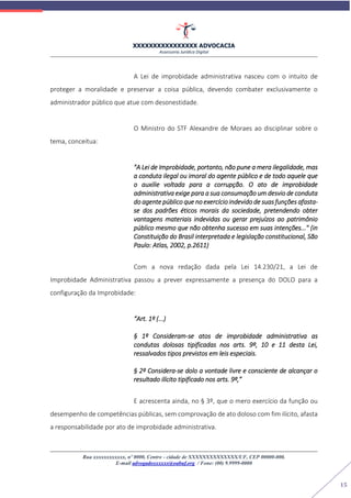 XXXXXXXXXXXXXXXX ADVOCACIA
Assessoria Jurídica Digital
Rua xxxxxxxxxxxx, nº 0000, Centro - cidade de XXXXXXXXXXXXXX/UF, CEP 00000-000.
E-mail advogadoxxxxxx@oabuf.org / Fone: (00) 9.9999-0000
15
A Lei de improbidade administrativa nasceu com o intuito de
proteger a moralidade e preservar a coisa pública, devendo combater exclusivamente o
administrador público que atue com desonestidade.
O Ministro do STF Alexandre de Moraes ao disciplinar sobre o
tema, conceitua:
"A Lei de Improbidade, portanto, não pune a mera ilegalidade, mas
a conduta ilegal ou imoral do agente público e de todo aquele que
o auxilie voltada para a corrupção. O ato de improbidade
administrativa exige para a sua consumação um desvio de conduta
do agente público que no exercício indevido de suas funções afasta-
se dos padrões éticos morais da sociedade, pretendendo obter
vantagens materiais indevidas ou gerar prejuízos ao patrimônio
público mesmo que não obtenha sucesso em suas intenções..." (in
Constituição do Brasil interpretada e legislação constitucional, São
Paulo: Atlas, 2002, p.2611)
Com a nova redação dada pela Lei 14.230/21, a Lei de
Improbidade Administrativa passou a prever expressamente a presença do DOLO para a
configuração da Improbidade:
“Art. 1º (...)
§ 1º Consideram-se atos de improbidade administrativa as
condutas dolosas tipificadas nos arts. 9º, 10 e 11 desta Lei,
ressalvados tipos previstos em leis especiais.
§ 2º Considera-se dolo a vontade livre e consciente de alcançar o
resultado ilícito tipificado nos arts. 9º,”
E acrescenta ainda, no § 3º, que o mero exercício da função ou
desempenho de competências públicas, sem comprovação de ato doloso com fim ilícito, afasta
a responsabilidade por ato de improbidade administrativa.
 