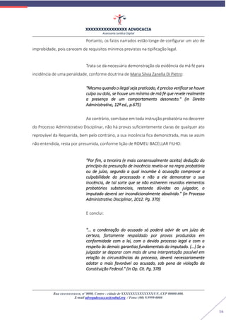 XXXXXXXXXXXXXXXX ADVOCACIA
Assessoria Jurídica Digital
Rua xxxxxxxxxxxx, nº 0000, Centro - cidade de XXXXXXXXXXXXXX/UF, CEP 00000-000.
E-mail advogadoxxxxxx@oabuf.org / Fone: (00) 9.9999-0000
16
Portanto, os fatos narrados estão longe de configurar um ato de
improbidade, pois carecem de requisitos mínimos previstos na tipificação legal.
Trata-se da necessária demonstração da evidência da má fé para
incidência de uma penalidade, conforme doutrina de Maria Silvia Zanella Di Pietro:
"Mesmo quando o ilegal seja praticado, é preciso verificar se houve
culpa ou dolo, se houve um mínimo de má fé que revele realmente
a presença de um comportamento desonesto." (in Direito
Administrativo, 12ª ed., p.675)
Ao contrário, com base em toda instrução probatória no decorrer
do Processo Administrativo Disciplinar, não há provas suficientemente claras de qualquer ato
reprovável da Requerida, bem pelo contrário, a sua inocência fica demonstrada, mas se assim
não entendida, resta por presumida, conforme lição de ROMEU BACELLAR FILHO:
"Por fim, a terceira (e mais consensualmente aceita) dedução do
princípio da presunção de inocência revela-se na regra probatória
ou de juízo, segundo a qual incumbe à acusação comprovar a
culpabilidade do processado e não a ele demonstrar a sua
inocência, de tal sorte que se não estiverem reunidos elementos
probatórios substanciais, restando dúvidas ao julgador, o
imputado deverá ser incondicionalmente absolvido." (in Processo
Administrativo Disciplinar, 2012. Pg. 370)
E conclui:
"... a condenação do acusado só poderá advir de um juízo de
certeza, fartamente respaldado por provas produzidas em
conformidade com a lei, com o devido processo legal e com o
respeito às demais garantias fundamentais do imputado. (...) Se o
julgador se deparar com mais de uma interpretação possível em
relação às circunstâncias do processo, deverá necessariamente
adotar a mais favorável ao acusado, sob pena de violação da
Constituição Federal." (in Op. Cit. Pg. 378)
 
