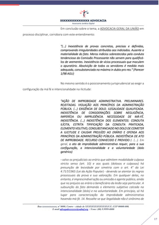 XXXXXXXXXXXXXXXX ADVOCACIA
Assessoria Jurídica Digital
Rua xxxxxxxxxxxx, nº 0000, Centro - cidade de XXXXXXXXXXXXXX/UF, CEP 00000-000.
E-mail advogadoxxxxxx@oabuf.org / Fone: (00) 9.9999-0000
17
Em conclusão sobre o tema, a ADVOCACIA GERAL DA UNIÃO em
processo disciplinar, corrobora com este entendimento:
"(...) Inexistência de provas concretas, precisas e definidas,
comprovando irregularidades atribuídas aos indiciados. Ausente a
materialidade do fato. Meros indícios sobrestecidos pela conduta
tendenciosa da Comissão Processante não servem para qualificá-
los de veementes. Inexistência de vícios processuais que maculem
o apuratório. Absolvição de todos os servidores é medida mais
adequada, consubstanciada na máxima in dubio pro reo." (Parecer
1/98 AGU)
No mesmo sentido é o posicionamento jurisprudencial ao exigir a
configuração da má fé e intencionalidade na ilicitude:
“AÇÃO DE IMPROBIDADE ADMINISTRATIVA. PRELIMINARES.
REJEITADAS. VIOLAÇÃO AOS PRINCÍPIOS DA ADMINISTRAÇÃO
PÚBLICA. (...) EXIGÊNCIA DE DOLO. ILEGALIDADE QUALIFICADA.
INEXISTÊNCIA DE CONSIDERAÇÕES SOBRE NEGLIGÊNCIA,
IMPERÍCIA OU IMPRUDÊNCIA. NECESSIDADE DE MÁ-FÉ.
INEXISTÊNCIA. (...) INEXISTÊNCIA DOS ELEMENTOS: CONDUTA
ILÍCITA, ESTRITA TIPIFICAÇÃO DA CONDUTA PRATICADA,
ELEMENTO VOLITIVO, CONSUBSTANCIADO NO DOLO DE COMETER
A ILICITUDE E CAUSAR PREJUÍZO AO ERÁRIO E OFENSA AOS
PRINCÍPIOS DA ADMINISTRAÇÃO PÚBLICA. INEXISTÊNCIA DE ATO
DE IMPROBIDADE. RECURSO CONHECIDO E PROVIDO.1. (...). Em
geral, o ato de improbidade administrativa requer, para a sua
configuração, a intencionalidade e a voluntariedade (dolo
genérico)
- salvo os prejudiciais ao erário que admitem modalidade culposa
stricto senso (art. 10) e aos quais (dolosos e culposos) há
presunção de lesividade por simetria com o art. 4° da Lei
4.717/1965 (Lei da Ação Popular) - devendo se atentar às regras
processuais da prova e sua valoração. Em qualquer delas, no
entanto, é imprescindível ação ou omissão e agente público, ainda
que no prejuízo ao erário o beneficiário da lesão seja particular. A
subsunção do fato demanda o elemento subjetivo calcada na
intencionalidade (dolo) e na voluntariedade. Em princípio, só há
lugar para caracterização da improbidade administrativa
havendo má-fé. 14. Ressalte-se que ilegalidade não é sinônimo de
 