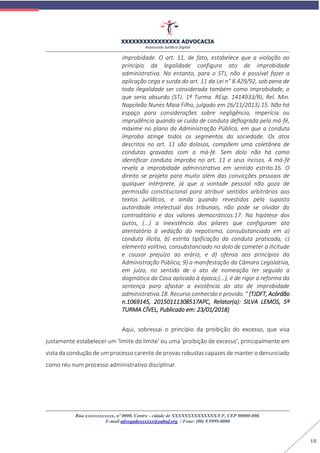 XXXXXXXXXXXXXXXX ADVOCACIA
Assessoria Jurídica Digital
Rua xxxxxxxxxxxx, nº 0000, Centro - cidade de XXXXXXXXXXXXXX/UF, CEP 00000-000.
E-mail advogadoxxxxxx@oabuf.org / Fone: (00) 9.9999-0000
18
improbidade. O art. 11, de fato, estabelece que a violação ao
princípio da legalidade configura ato de improbidade
administrativa. No entanto, para o STJ, não é possível fazer a
aplicação cega e surda do art. 11 da Lei n° 8.429/92, sob pena de
toda ilegalidade ser considerada também como improbidade, o
que seria absurdo (STJ. 1ª Turma. REsp. 1414933/RJ, Rel. Min.
Napoleão Nunes Maia Filho, julgado em 26/11/2013).15. Não há
espaço para considerações sobre negligência, imperícia ou
imprudência quando se cuida de conduta deflagrada pela má-fé,
máxime no plano da Administração Pública, em que a conduta
ímproba atinge todos os segmentos da sociedade. Os atos
descritos no art. 11 são dolosos, compõem uma coletânea de
condutas gravadas com a má-fé. Sem dolo não há como
identificar conduta ímproba no art. 11 e seus incisos. A má-fé
revela a improbidade administrativa em sentido estrito.16. O
direito se projeta para muito além das convicções pessoais de
qualquer intérprete, já que a vontade pessoal não goza de
permissão constitucional para atribuir sentidos arbitrários aos
textos jurídicos, e ainda quando revestidos pela suposta
autoridade intelectual dos tribunais, não pode se olvidar do
contraditório e dos valores democráticos.17. Na hipótese dos
autos, (...) a inexistência dos pilares que configuram ato
atentatório à vedação do nepotismo, consubstanciado em a)
conduta ilícita, b) estrita tipificação da conduta praticada, c)
elemento volitivo, consubstanciado no dolo de cometer a ilicitude
e causar prejuízo ao erário, e d) ofensa aos princípios da
Administração Pública; 9) a manifestação da Câmara Legislativa,
em juízo, no sentido de o ato de nomeação ter seguido a
dogmática da Casa aplicado à época;(...), é de rigor a reforma da
sentença para afastar a existência do ato de improbidade
administrativa.18. Recurso conhecido e provido. ” (TJDFT, Acórdão
n.1069145, 20150111308517APC, Relator(a): SILVA LEMOS, 5ª
TURMA CÍVEL, Publicado em: 23/01/2018)
Aqui, sobressai o princípio da proibição do excesso, que visa
justamente estabelecer um 'limite do limite' ou uma 'proibição de excesso', principalmente em
vista da condução de um processo carente de provas robustas capazes de manter o denunciado
como réu num processo administrativo disciplinar.
 