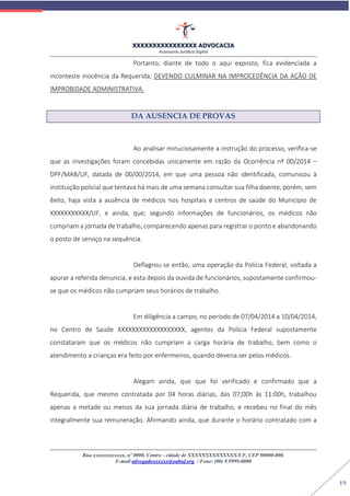 XXXXXXXXXXXXXXXX ADVOCACIA
Assessoria Jurídica Digital
Rua xxxxxxxxxxxx, nº 0000, Centro - cidade de XXXXXXXXXXXXXX/UF, CEP 00000-000.
E-mail advogadoxxxxxx@oabuf.org / Fone: (00) 9.9999-0000
19
Portanto, diante de todo o aqui exposto, fica evidenciada a
inconteste inocência da Requerida, DEVENDO CULMINAR NA IMPROCEDÊNCIA DA AÇÃO DE
IMPROBIDADE ADMINISTRATIVA.
DA AUSENCIA DE PROVAS
Ao analisar minuciosamente a instrução do processo, verifica-se
que as investigações foram concebidas unicamente em razão da Ocorrência nº 00/2014 –
DPF/MAB/UF, datada de 00/00/2014, em que uma pessoa não identificada, comunicou à
instituição policial que tentava há mais de uma semana consultar sua filha doente, porém, sem
êxito, haja vista a ausência de médicos nos hospitais e centros de saúde do Município de
XXXXXXXXXXX/UF, e ainda, que; segundo informações de funcionários, os médicos não
cumpriam a jornada de trabalho, comparecendo apenas para registrar o ponto e abandonando
o posto de serviço na sequência.
Deflagrou-se então, uma operação da Polícia Federal, voltada a
apurar a referida denuncia, e esta depois da ouvida de funcionários, supostamente confirmou-
se que os médicos não cumpriam seus horários de trabalho.
Em diligência a campo, no período de 07/04/2014 a 10/04/2014,
no Centro de Saúde XXXXXXXXXXXXXXXXXXX, agentes da Polícia Federal supostamente
constataram que os médicos não cumpriam a carga horária de trabalho, bem como o
atendimento a crianças era feito por enfermeiros, quando deveria ser pelos médicos.
Alegam ainda, que que foi verificado e confirmado que a
Requerida, que mesmo contratada por 04 horas diárias, das 07;00h às 11:00h, trabalhou
apenas a metade ou menos da sua jornada diária de trabalho, e recebeu no final do mês
integralmente sua remuneração. Afirmando ainda, que durante o horário contratado com a
 