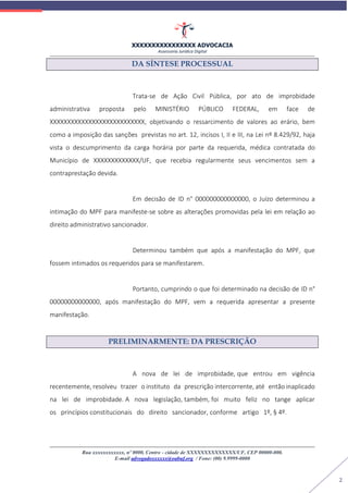 XXXXXXXXXXXXXXXX ADVOCACIA
Assessoria Jurídica Digital
Rua xxxxxxxxxxxx, nº 0000, Centro - cidade de XXXXXXXXXXXXXX/UF, CEP 00000-000.
E-mail advogadoxxxxxx@oabuf.org / Fone: (00) 9.9999-0000
2
DA SÍNTESE PROCESSUAL
Trata-se de Ação Civil Pública, por ato de improbidade
administrativa proposta pelo MINISTÉRIO PÚBLICO FEDERAL, em face de
XXXXXXXXXXXXXXXXXXXXXXXXXXX, objetivando o ressarcimento de valores ao erário, bem
como a imposição das sanções previstas no art. 12, incisos I, II e III, na Lei nº 8.429/92, haja
vista o descumprimento da carga horária por parte da requerida, médica contratada do
Município de XXXXXXXXXXXXX/UF, que recebia regularmente seus vencimentos sem a
contraprestação devida.
Em decisão de ID n° 000000000000000, o Juízo determinou a
intimação do MPF para manifeste-se sobre as alterações promovidas pela lei em relação ao
direito administrativo sancionador.
Determinou também que após a manifestação do MPF, que
fossem intimados os requeridos para se manifestarem.
Portanto, cumprindo o que foi determinado na decisão de ID n°
00000000000000, após manifestação do MPF, vem a requerida apresentar a presente
manifestação.
PRELIMINARMENTE: DA PRESCRIÇÃO
A nova de lei de improbidade, que entrou em vigência
recentemente, resolveu trazer o instituto da prescrição intercorrente, até então inaplicado
na lei de improbidade. A nova legislação, também, foi muito feliz no tange aplicar
os princípios constitucionais do direito sancionador, conforme artigo 1º, § 4º.
 