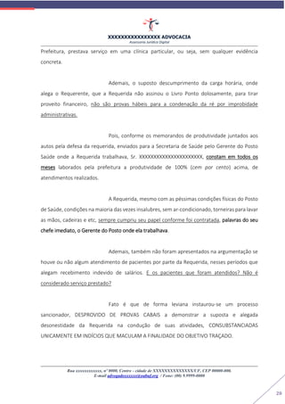 XXXXXXXXXXXXXXXX ADVOCACIA
Assessoria Jurídica Digital
Rua xxxxxxxxxxxx, nº 0000, Centro - cidade de XXXXXXXXXXXXXX/UF, CEP 00000-000.
E-mail advogadoxxxxxx@oabuf.org / Fone: (00) 9.9999-0000
20
Prefeitura, prestava serviço em uma clínica particular, ou seja, sem qualquer evidência
concreta.
Ademais, o suposto descumprimento da carga horária, onde
alega o Requerente, que a Requerida não assinou o Livro Ponto dolosamente, para tirar
proveito financeiro, não são provas hábeis para a condenação da ré por improbidade
administrativas.
Pois, conforme os memorandos de produtividade juntados aos
autos pela defesa da requerida, enviados para a Secretaria de Saúde pelo Gerente do Posto
Saúde onde a Requerida trabalhava, Sr. XXXXXXXXXXXXXXXXXXXXXX, constam em todos os
meses laborados pela prefeitura a produtividade de 100% (cem por cento) acima, de
atendimentos realizados.
A Requerida, mesmo com as péssimas condições físicas do Posto
de Saúde, condições na maioria das vezes insalubres, sem ar-condicionado, torneiras para lavar
as mãos, cadeiras e etc, sempre cumpriu seu papel conforme foi contratada, palavras do seu
chefe imediato, o Gerente do Posto onde ela trabalhava.
Ademais, também não foram apresentados na argumentação se
houve ou não algum atendimento de pacientes por parte da Requerida, nesses períodos que
alegam recebimento indevido de salários. E os pacientes que foram atendidos? Não é
considerado serviço prestado?
Fato é que de forma leviana instaurou-se um processo
sancionador, DESPROVIDO DE PROVAS CABAIS a demonstrar a suposta e alegada
desonestidade da Requerida na condução de suas atividades, CONSUBSTANCIADAS
UNICAMENTE EM INDÍCIOS QUE MACULAM A FINALIDADE DO OBJETIVO TRAÇADO.
 