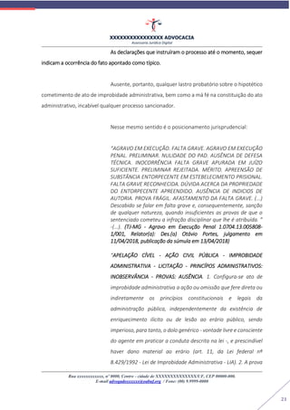XXXXXXXXXXXXXXXX ADVOCACIA
Assessoria Jurídica Digital
Rua xxxxxxxxxxxx, nº 0000, Centro - cidade de XXXXXXXXXXXXXX/UF, CEP 00000-000.
E-mail advogadoxxxxxx@oabuf.org / Fone: (00) 9.9999-0000
21
As declarações que instruíram o processo até o momento, sequer
indicam a ocorrência do fato apontado como típico.
Ausente, portanto, qualquer lastro probatório sobre o hipotético
cometimento de ato de improbidade administrativa, bem como a má fé na constituição do ato
administrativo, incabível qualquer processo sancionador.
Nesse mesmo sentido é o posicionamento jurisprudencial:
“AGRAVO EM EXECUÇÃO. FALTA GRAVE. AGRAVO EM EXECUÇÃO
PENAL. PRELIMINAR. NULIDADE DO PAD. AUSÊNCIA DE DEFESA
TÉCNICA. INOCORRÊNCIA FALTA GRAVE APURADA EM JUÍZO
SUFICIENTE. PRELIMINAR REJEITADA. MÉRITO. APREENSÃO DE
SUBSTÂNCIA ENTORPECENTE EM ESTEBELECIMENTO PRISIONAL.
FALTA GRAVE RECONHECIDA. DÚVIDA ACERCA DA PROPRIEDADE
DO ENTORPECENTE APREENDIDO. AUSÊNCIA DE INDICIOS DE
AUTORIA. PROVA FRÁGIL. AFASTAMENTO DA FALTA GRAVE. (...)
Descabido se falar em falta grave e, consequentemente, sanção
de qualquer natureza, quando insuficientes as provas de que o
sentenciado cometeu a infração disciplinar que lhe é atribuída. ”
-(...). (TJ-MG - Agravo em Execução Penal 1.0704.13.005808-
1/001, Relator(a): Des.(a) Otávio Portes, julgamento em
11/04/2018, publicação da súmula em 13/04/2018)
“APELAÇÃO CÍVEL - AÇÃO CIVIL PÚBLICA - IMPROBIDADE
ADMINISTRATIVA - LICITAÇÃO - PRINCÍPOS ADMINISTRATIVOS:
INOBSERVÂNCIA - PROVAS: AUSÊNCIA. 1. Configura-se ato de
improbidade administrativa a ação ou omissão que fere direta ou
indiretamente os princípios constitucionais e legais da
administração pública, independentemente da existência de
enriquecimento ilícito ou de lesão ao erário público, sendo
imperioso, para tanto, o dolo genérico - vontade livre e consciente
do agente em praticar a conduta descrita na lei -, e prescindível
haver dano material ao erário (art. 11, da Lei federal nº
8.429/1992 - Lei de Improbidade Administrativa - LIA). 2. A prova
 