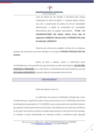 XXXXXXXXXXXXXXXX ADVOCACIA
Assessoria Jurídica Digital
Rua xxxxxxxxxxxx, nº 0000, Centro - cidade de XXXXXXXXXXXXXX/UF, CEP 00000-000.
E-mail advogadoxxxxxx@oabuf.org / Fone: (00) 9.9999-0000
22
certa da prática do ato ímprobo é necessária para ensejar
condenação em ação civil pública. 3. Havendo apenas indícios,
mas sem a comprovação da prática do ato de improbidade
administrativa, o pedido de condenação por improbidade
administrativa deve ser julgado improcedente. ” (TJ-MG - AC:
10433062022374001 MG, Relator: Oliveira Firmo, Data de
Julgamento: 26/09/2017, Câmaras Cíveis / 7ª CÂMARA CÍVEL, Data
de Publicação: 29/09/2017)
Portanto, por carência de condições mínimas de se comprovar
qualquer ato reprovável nos termos relatados na instrução, O PRESENTE PROCESSO DEVE SER
EXTINTO.
Diante de todo o exposto, requer o recebimento desta
manifestação para o fim específico de, após analisadas as razões aqui dispostas, SEJA AO FINAL
DECRETADA A PRESCRIÇÃO, ou se este não for o entendimento de Vossa Excelência, que seja
DECLARADA IMPROCEDENTE a presente Ação de Improbidade Administrativa.
DOS PEDIDOS
Diante do exposto, requer-se:
O acolhimento da presente manifestação ofertada bem como,
considerando que o regramento sobre o prazo prescricional na Lei nº. 8.429/1992, decorrente
da alteração promovida pela Lei nº. 14.230/2021, possui natureza de norma de direito material,
que expressa o direito administrativo sancionador, mais benéfica ao réu, posto que sua fluência
se dá a partir da ocorrência do fato ou cessão da permanência e não do término do mandato,
ou atrelado a prazos referenciados em estatutos jurídicos, manifesta-se pela aplicação
 