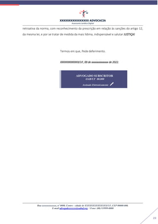 XXXXXXXXXXXXXXXX ADVOCACIA
Assessoria Jurídica Digital
Rua xxxxxxxxxxxx, nº 0000, Centro - cidade de XXXXXXXXXXXXXX/UF, CEP 00000-000.
E-mail advogadoxxxxxx@oabuf.org / Fone: (00) 9.9999-0000
23
retroativa da norma, com reconhecimento da prescrição em relação às sanções do artigo 12,
da mesma lei, e por se tratar de medida da mais lídima, indispensável e salutar JUSTIÇA!
Termos em que, Pede deferimento.
XXXXXXXXXXXXX/UF, 00 de xxxxxxxxxxxxxx de 2022.
ADVOGADO SUBSCRITOR
OAB/UF 00.000
Assinado Eletronicamente
 