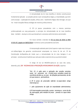 XXXXXXXXXXXXXXXX ADVOCACIA
Assessoria Jurídica Digital
Rua xxxxxxxxxxxx, nº 0000, Centro - cidade de XXXXXXXXXXXXXX/UF, CEP 00000-000.
E-mail advogadoxxxxxx@oabuf.org / Fone: (00) 9.9999-0000
3
A retroatividade da lei mais benéfica é direito constitucional
fundamental aplicado as sanções penais e por consequência lógica, a improbidade, que tem
como escopo a aplicação de sanções, afinal, seria totalmente ilógico não retroagir, vez que
iria tratar situações fáticas análogas de maneira jurídica diversa.
O STJ já possui precedentes com a mesma premissa
jurídica aplicado ao caso, porquanto o princípio da retroatividade da lei mais benéfica
deve também alcançar as leis que disciplinam o processo administrativo sancionador.
Foi nesse sentido a decisão do STJ no início de 2018 no RMS
37.031-SP, julgado em 08/02/2018 e inúmeros outros precedentes da Corte.
A interpretação adotada pela Corte Superior nada mais é do que
um reflexo lógico da garantia constitucional estampada no inciso XL do art. 5º da
Constituição da República, de modo que a retroatividade da lei mais benigna é um
princípio constitucional implícito que vale para todo o exercício do jus puniendi estatal.
O artigo 23 da Lei 8429/92 aplica-se ao caso dos autos,
devendo, pois, SER RECONHECIDO A PRESCRIÇÃO INTERCORRENTE DA AÇÃO, vejamos:
“Art. 23. A ação para a aplicação das sanções previstas
nesta Lei prescreve em 8 (oito) anos, contados a partir da
ocorrência do fato ou, no caso de infrações permanentes, do dia
em que cessou a permanência.
§ 4º O prazo da prescrição referido no caput deste artigo
interrompe-se:
I - pelo ajuizamento da ação de improbidade administrativa;
§ 5º Interrompida a prescrição, o prazo recomeça a correr do dia
da interrupção, pela metade do prazo previsto no caput deste
artigo;
 
