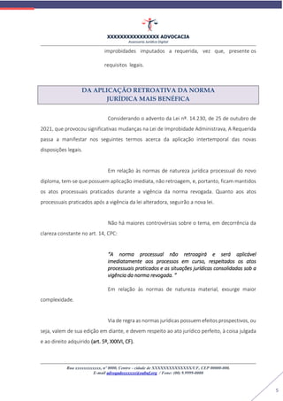 XXXXXXXXXXXXXXXX ADVOCACIA
Assessoria Jurídica Digital
Rua xxxxxxxxxxxx, nº 0000, Centro - cidade de XXXXXXXXXXXXXX/UF, CEP 00000-000.
E-mail advogadoxxxxxx@oabuf.org / Fone: (00) 9.9999-0000
5
improbidades imputados a requerida, vez que, presente os
requisitos legais.
DA APLICAÇÃO RETROATIVA DA NORMA
JURÍDICA MAIS BENÉFICA
Considerando o advento da Lei nº. 14.230, de 25 de outubro de
2021, que provocou significativas mudanças na Lei de Improbidade Administrava, A Requerida
passa a manifestar nos seguintes termos acerca da aplicação intertemporal das novas
disposições legais.
Em relação às normas de natureza jurídica processual do novo
diploma, tem-se que possuem aplicação imediata, não retroagem, e, portanto, ficam mantidos
os atos processuais praticados durante a vigência da norma revogada. Quanto aos atos
processuais praticados após a vigência da lei alteradora, seguirão a nova lei.
Não há maiores controvérsias sobre o tema, em decorrência da
clareza constante no art. 14, CPC:
“A norma processual não retroagirá e será aplicável
imediatamente aos processos em curso, respeitados os atos
processuais praticados e as situações jurídicas consolidadas sob a
vigência da norma revogada. ”
Em relação às normas de natureza material, exsurge maior
complexidade.
Via de regra as normas jurídicas possuem efeitos prospectivos, ou
seja, valem de sua edição em diante, e devem respeito ao ato jurídico perfeito, à coisa julgada
e ao direito adquirido (art. 5º, XXXVI, CF).
 
