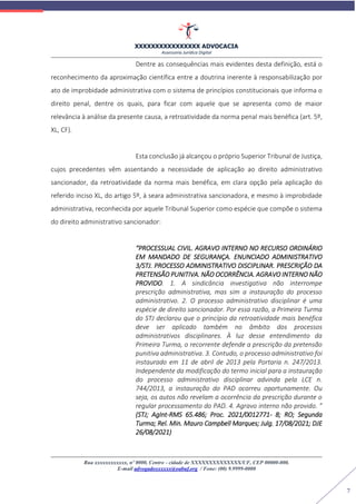 XXXXXXXXXXXXXXXX ADVOCACIA
Assessoria Jurídica Digital
Rua xxxxxxxxxxxx, nº 0000, Centro - cidade de XXXXXXXXXXXXXX/UF, CEP 00000-000.
E-mail advogadoxxxxxx@oabuf.org / Fone: (00) 9.9999-0000
7
Dentre as consequências mais evidentes desta definição, está o
reconhecimento da aproximação científica entre a doutrina inerente à responsabilização por
ato de improbidade administrativa com o sistema de princípios constitucionais que informa o
direito penal, dentre os quais, para ficar com aquele que se apresenta como de maior
relevância à análise da presente causa, a retroatividade da norma penal mais benéfica (art. 5º,
XL, CF).
Esta conclusão já alcançou o próprio Superior Tribunal de Justiça,
cujos precedentes vêm assentando a necessidade de aplicação ao direito administrativo
sancionador, da retroatividade da norma mais benéfica, em clara opção pela aplicação do
referido inciso XL, do artigo 5º, à seara administrativa sancionadora, e mesmo à improbidade
administrativa, reconhecida por aquele Tribunal Superior como espécie que compõe o sistema
do direito administrativo sancionador:
“PROCESSUAL CIVIL. AGRAVO INTERNO NO RECURSO ORDINÁRIO
EM MANDADO DE SEGURANÇA. ENUNCIADO ADMINISTRATIVO
3/STJ. PROCESSO ADMINISTRATIVO DISCIPLINAR. PRESCRIÇÃO DA
PRETENSÃO PUNITIVA. NÃO OCORRÊNCIA. AGRAVO INTERNO NÃO
PROVIDO. 1. A sindicância investigativa não interrompe
prescrição administrativa, mas sim a instauração do processo
administrativo. 2. O processo administrativo disciplinar é uma
espécie de direito sancionador. Por essa razão, a Primeira Turma
do STJ declarou que o princípio da retroatividade mais benéfica
deve ser aplicado também no âmbito dos processos
administrativos disciplinares. À luz desse entendimento da
Primeira Turma, o recorrente defende a prescrição da pretensão
punitiva administrativa. 3. Contudo, o processo administrativo foi
instaurado em 11 de abril de 2013 pela Portaria n. 247/2013.
Independente da modificação do termo inicial para a instauração
do processo administrativo disciplinar advinda pela LCE n.
744/2013, a instauração do PAD ocorreu oportunamente. Ou
seja, os autos não revelam a ocorrência da prescrição durante o
regular processamento do PAD. 4. Agravo interno não provido. ”
(STJ; AgInt-RMS 65.486; Proc. 2021/0012771- 8; RO; Segunda
Turma; Rel. Min. Mauro Campbell Marques; Julg. 17/08/2021; DJE
26/08/2021)
 