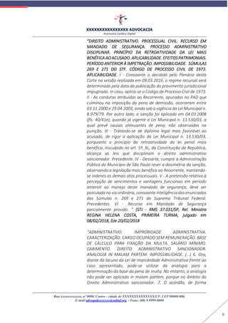 XXXXXXXXXXXXXXXX ADVOCACIA
Assessoria Jurídica Digital
Rua xxxxxxxxxxxx, nº 0000, Centro - cidade de XXXXXXXXXXXXXX/UF, CEP 00000-000.
E-mail advogadoxxxxxx@oabuf.org / Fone: (00) 9.9999-0000
8
“DIREITO ADMINISTRATIVO. PROCESSUAL CIVIL. RECURSO EM
MANDADO DE SEGURANÇA. PROCESSO ADMINISTRATIVO
DISCIPLINAR. PRINCÍPIO DA RETROATIVIDADE DA LEI MAIS
BENÉFICA AO ACUSADO. APLICABILIDADE. EFEITOS PATRIMONIAIS.
PERÍODO ANTERIOR À IMPETRAÇÃO. IMPOSSIBILIDADE. SÚMULAS
269 E 271 DO STF. CÓDIGO DE PROCESSO CIVIL DE 1973.
APLICABILIDADE. I - Consoante o decidido pelo Plenário desta
Corte na sessão realizada em 09.03.2016, o regime recursal será
determinado pela data da publicação do provimento jurisdicional
impugnado. In casu, aplica-se o Código de Processo Civil de 1973.
II - As condutas atribuídas ao Recorrente, apuradas no PAD que
culminou na imposição da pena de demissão, ocorreram entre
03.11.2000 e 29.04.2003, ainda sob a vigência da Lei Municipal n.
8.979/79. Por outro lado, a sanção foi aplicada em 04.03.2008
(fls. 40/41e), quando já vigente a Lei Municipal n. 13.530/03, a
qual prevê causas atenuantes de pena, não observadas na
punição. III - Tratando-se de diploma legal mais favorável ao
acusado, de rigor a aplicação da Lei Municipal n. 13.530/03,
porquanto o princípio da retroatividade da lei penal mais
benéfica, insculpido no art. 5º, XL, da Constituição da República,
alcança as leis que disciplinam o direito administrativo
sancionador. Precedente. IV - Dessarte, cumpre à Administração
Pública do Município de São Paulo rever a dosimetria da sanção,
observando a legislação mais benéfica ao Recorrente, mantendo-
se indenes os demais atos processuais. V - A pretensão relativa à
percepção de vencimentos e vantagens funcionais em período
anterior ao manejo deste mandado de segurança, deve ser
postulada na via ordinária, consoante inteligência dos enunciados
das Súmulas n. 269 e 271 do Supremo Tribunal Federal.
Precedentes. VI - Recurso em Mandado de Segurança
parcialmente provido. ” (STJ - RMS 37.031/SP, Rel. Ministra
REGINA HELENA COSTA, PRIMEIRA TURMA, julgado em
08/02/2018, DJe 20/02/2018
“ADMINISTRATIVO. IMPROBIDADE ADMINISTRATIVA.
CARACTERIZAÇÃO. CARGO OCUPADO SEM REMUNERAÇÃO. BASE
DE CÁLCULO PARA FIXAÇÃO DA MULTA. SALÁRIO MÍNIMO.
CABIMENTO. DIREITO ADMINISTRATIVO SANCIONADOR.
ANALOGIA IN MALAM PARTEM. IMPOSSIBILIDADE. (…) 6. Ora,
diante da lacuna da Lei de Improbidade Administrativa frente ao
caso apresentado, pode-se utilizar da analogia para a
determinação da base da pena de multa. No entanto, a analogia
não pode ser aplicada in malam partem, porque no âmbito do
Direito Administrativo sancionador. 7. O acórdão, de forma
 