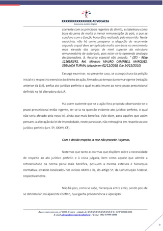 XXXXXXXXXXXXXXXX ADVOCACIA
Assessoria Jurídica Digital
Rua xxxxxxxxxxxx, nº 0000, Centro - cidade de XXXXXXXXXXXXXX/UF, CEP 00000-000.
E-mail advogadoxxxxxx@oabuf.org / Fone: (00) 9.9999-0000
9
coerente com os princípios regentes do direito, estabeleceu como
base da pena de multa a menor remuneração do país, o que se
coaduna com a função honorífica realizada pelo recorrido. Neste
raciocínio, não há como prosperar a alegação do recorrente
segundo a qual deve ser aplicada multa com base no vencimento
mais elevado dos cargos de nível superior da estrutura
remuneratória de autarquia, pois estar-se-ia operando analogia
desabonadora. 8. Recurso especial não provido. ” (STJ - REsp
1216190/RS, Rel. Ministro MAURO CAMPBELL MARQUES,
SEGUNDA TURMA, julgado em 02/12/2010, DJe 14/12/2010)
Exsurge examinar, no presente caso, se a propositura da petição
inicial e o respectivo exercício do direito de ação, firmados ao tempo da norma vigente (redação
anterior da LIA), perfaz ato jurídico perfeito o qual estaria imune ao novo prazo prescricional
definido na lei alteradora da LIA.
Há quem sustente que se a ação fora proposta observando-se o
prazo prescricional então vigente, ter-se-ia na questão evidente ato jurídico perfeito, o qual
não seria afetado pela nova lei, ainda que mais benéfica. Vale dizer, para aqueles que assim
pensam, a alteração da lei de improbidade, neste particular, não retroagiria em respeito ao ato
jurídico perfeito (art. 5º, XXXVI, CF).
Com o devido respeito, a tese não procede. Vejamos.
Notemos que tanto as normas que dispõem sobre a necessidade
de respeito ao ato jurídico perfeito e à coisa julgada, bem como aquele que admite a
retroatividade da norma penal mais benéfica, possuem a mesma estatura e hierarquia
normativa, estando localizados nos incisos XXXVI e XL, do artigo 5º, da Constituição Federal,
respectivamente.
Não há pois, como se sabe, hierarquia entre estas, sendo pois de
se determinar, no aparente conflito, qual ganha proeminência e aplicação.
 