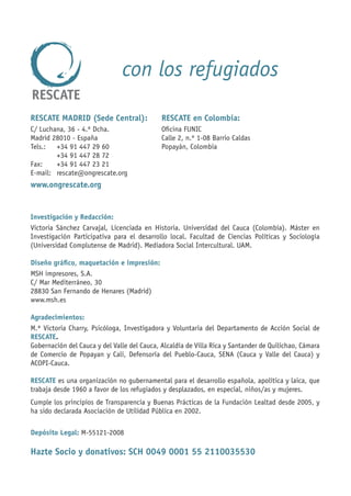 con los refugiados

RESCATE MADRID (Sede Central):               RESCATE en Colombia:
C/ Luchana, 36 - 4.º Dcha.                   Oﬁcina FUNIC
Madrid 28010 - España                        Calle 2, n.º 1-08 Barrio Caldas
Tels.:  +34 91 447 29 60                     Popayán, Colombia
        +34 91 447 28 72
Fax:    +34 91 447 23 21
E-mail: rescate@ongrescate.org
www.ongrescate.org


Investigación y Redacción:
Victoria Sánchez Carvajal, Licenciada en Historia. Universidad del Cauca (Colombia). Máster en
Investigación Participativa para el desarrollo local. Facultad de Ciencias Políticas y Sociología
(Universidad Complutense de Madrid). Mediadora Social Intercultural. UAM.

Diseño gráﬁco, maquetación e impresión:
MSH impresores, S.A.
C/ Mar Mediterráneo, 30
28830 San Fernando de Henares (Madrid)
www.msh.es

Agradecimientos:
M.ª Victoria Charry, Psicóloga, Investigadora y Voluntaria del Departamento de Acción Social de
RESCATE.
Gobernación del Cauca y del Valle del Cauca, Alcaldía de Villa Rica y Santander de Quilichao, Cámara
de Comercio de Popayan y Cali, Defensoría del Pueblo-Cauca, SENA (Cauca y Valle del Cauca) y
ACOPI-Cauca.

RESCATE es una organización no gubernamental para el desarrollo española, apolítica y laica, que
trabaja desde 1960 a favor de los refugiados y desplazados, en especial, niños/as y mujeres.
Cumple los principios de Transparencia y Buenas Prácticas de la Fundación Lealtad desde 2005, y
ha sido declarada Asociación de Utilidad Pública en 2002.

Depósito Legal: M-55121-2008

Hazte Socio y donativos: SCH 0049 0001 55 2110035530
 