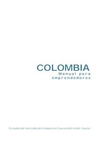 COLOMBIA     Manual para
                               emprendedores




“Estudio del mercado de trabajo en Cauca y Valle del Cauca”
 