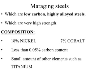 Maraging steels
• Which are low carbon, highly alloyed steels.
• Which are very high strength
COMPOSITION:
• 18% NICKEL 7% COBALT
• Less than 0.05% carbon content
• Small amount of other elements such as
TITANIUM
 
