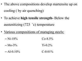 • The above compositions develop martensite up on
cooling ( by air quenching)
• To achieve high tensile strength- Below the
austenitizing (723 ˚c) temperature
• Various compositions of maraging steels:
– Ni-18% Co-8.5%
– Mo-3% Ti-0.2%
– Al-0.10% C-0.01%
 