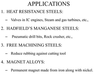 APPLICATIONS
1. HEAT RESISTANCE STEELS:
– Valves in IC engines, Steam and gas turbines, etc.,
2. HADFIELD’S MANGANESE STEELS:
– Pneumatic drill bits, Rock crusher, etc.,
3. FREE MACHINING STEELS:
– Reduce rubbing against cutting tool
4. MAGNET ALLOYS:
– Permanent magnet made from iron along with nickel.
 