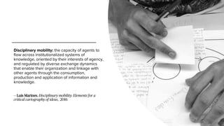 Disciplinary mobility: the capacity of agents to
flow across institutionalized systems of
knowledge, oriented by their interests of agency,
and regulated by diverse exchange dynamics
that enable their organization and linkage with
other agents through the consumption,
production and application of information and
knowledge.
— Luis Marines, Disciplinary mobility: Elements for a
critical cartography of ideas, 2016
 