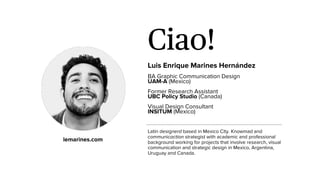Ciao!
Luis Enrique Marines Hernández
BA Graphic Communication Design
UAM-A (Mexico)
Former Research Assistant
UBC Policy Studio (Canada)
Visual Design Consultant
INSITUM (Mexico)
Latin designerd based in Mexico City. Knowmad and
communicaction strategist with academic and professional
background working for projects that involve research, visual
communication and strategic design in Mexico, Argentina,
Uruguay and Canada.
lemarines.com
 