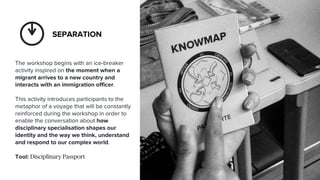 — Separation— — Margin— — Aggregation—
SEPARATION
The workshop begins with an ice-breaker
activity inspired on the moment when a
migrant arrives to a new country and
interacts with an immigration officer.
This activity introduces participants to the
metaphor of a voyage that will be constantly
reinforced during the workshop in order to
enable the conversation about how
disciplinary specialisation shapes our
identity and the way we think, understand
and respond to our complex world.
Tool: Disciplinary Passport
 