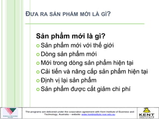 ĐƯA RA SẢN PHẨM MỚI LÀ GÌ?


   Sản phẩm mới là gì?
    Sản  phẩm mới với thế giới
    Dòng sản phẩm mới

    Mới trong dòng sản phẩm hiện tại

    Cải tiến và nâng cấp sản phẩm hiện tại

    Định vị lại sản phẩm

    Sản phẩm đƣợc cắt giảm chi phí
 