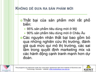 KHÔNG DỄ ĐƯA RA SẢN PHẨM MỚI

   Thất   bại của sản phẩm mới rất phổ
   biến:
       95% sản phẩm tiêu dùng mới ở Mỹ
       90% sản phẩm tiêu dùng mới ở Châu Âu
   Các nguyên nhân thất bại bao gồm bỏ
   qua những nghiên cứu thị trƣờng, đánh
   giá quá mức qui mô thị trƣờng, các sai
   lầm trong quyết định marketing mix và
   các hành động cạnh tranh mạnh hơn dự
   đoán.
 