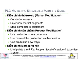 PLC MARKETING STRATEGIES: MATURITY STAGE
 Điều chỉnh thị trường (Market Modification)
   Convert non-users
   Enter new market segments
   Steal competitors’ customers
 Điều chỉnh sản phẩm (Product Modification)

   Use product on more occasions
   Use more of the product on each occasion
   Use product in new ways
 Điều chỉnh Marketing-Mix

   Manipulate the 5 P’s: People - level of service & expertise
    & skills
 