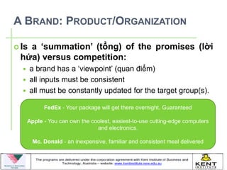 A BRAND: PRODUCT/ORGANIZATION

   a ‘summation’ (tổng) of the promises (lời
 Is
 hứa) versus competition:
      a brand has a ‘viewpoint’ (quan điểm)
      all inputs must be consistent
      all must be constantly updated for the target group(s).

            FedEx - Your package will get there overnight. Guaranteed

      Apple - You can own the coolest, easiest-to-use cutting-edge computers
                                and electronics.

        Mc. Donald - an inexpensive, familiar and consistent meal delivered
 