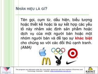 NHÃN HIỆU LÀ GÌ?

  Tên gọi, cụm từ, dấu hiện, biểu tƣợng
  hoặc thiết kế hoặc là sự kết hợp các yếu
  tố này nhằm xác định sản phẩm hoặc
  dịch vụ của một ngƣời bán hoặc một
  nhóm ngƣời bán và để tạo sự khác biệt
  cho chúng so với các đối thủ cạnh tranh.
  (AMA)
 