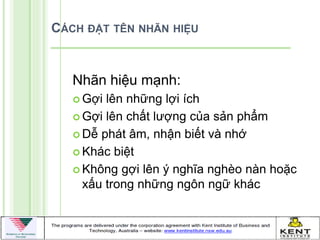 CÁCH ĐẶT TÊN NHÃN HIỆU


   Nhãn hiệu mạnh:
    Gợi lên những lợi ích
    Gợi lên chất lƣợng của sản phẩm

    Dễ phát âm, nhận biết và nhớ

    Khác biệt

    Không gợi lên ý nghĩa nghèo nàn hoặc
     xấu trong những ngôn ngữ khác
 
