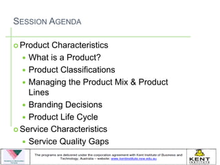 SESSION AGENDA

 Product Characteristics
   What is a Product?
   Product Classifications
   Managing the Product Mix & Product
    Lines
   Branding Decisions
   Product Life Cycle
 Service Characteristics

   Service Quality Gaps
 