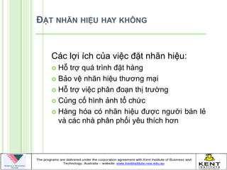 ĐẶT NHÃN HIỆU HAY KHÔNG


   Các lợi ích của việc đặt nhãn hiệu:
    Hỗ trợ quá trình đặt hàng
    Bảo vệ nhãn hiệu thƣơng mại

    Hỗ trợ việc phân đoạn thị trƣờng

    Củng cố hình ảnh tổ chức

    Hàng hóa có nhãn hiệu đƣợc ngƣời bán lẻ
     và các nhà phân phối yêu thích hơn
 