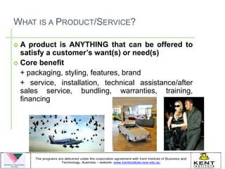 WHAT IS A PRODUCT/SERVICE?

 A product is ANYTHING that can be offered to
  satisfy a customer’s want(s) or need(s)
 Core benefit
  + packaging, styling, features, brand
  + service, installation, technical assistance/after
  sales service, bundling, warranties, training,
  financing
 