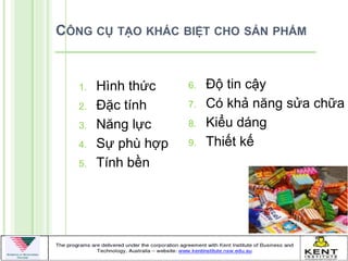 CÔNG CỤ TẠO KHÁC BIỆT CHO SẢN PHẨM


   1.   Hình thức    6.   Độ tin cậy
   2.   Đặc tính     7.   Có khả năng sửa chữa
   3.   Năng lực     8.   Kiểu dáng
   4.   Sự phù hợp   9.   Thiết kế
   5.   Tính bền
 