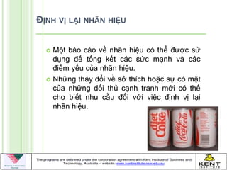 ĐỊNH VỊ LẠI NHÃN HIỆU


   Một báo cáo về nhãn hiệu có thể đƣợc sử
    dụng để tổng kết các sức mạnh và các
    điểm yếu của nhãn hiệu.
   Những thay đổi về sở thích hoặc sự có mặt
    của những đối thủ cạnh tranh mới có thể
    cho biết nhu cầu đối với việc định vị lại
    nhãn hiệu.
 