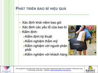 PHÁT TRIỂN BAO BÌ HIỆU QUẢ


    Xác định khái niệm bao gói
    Xác định các yếu tố của bao bì
    Kiểm định:
      Kiểm định kỹ thuật

      Kiểm nghiệm thẩm mỹ

      Kiểm nghiệm với ngƣời phân
       phối
      Kiểm nghiệm với khách hàng
 