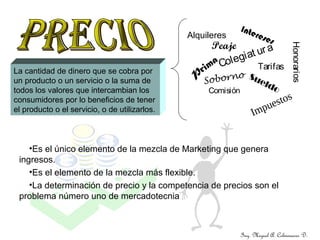 Ing. Miguel A. Colmenares D.
Alquileres
Colegiat ura
Honorarios
Tarifas
Intereses
Peaje
P
rima
Soborno SueldoComisión
Impuestos
La cantidad de dinero que se cobra por
un producto o un servicio o la suma de
todos los valores que intercambian los
consumidores por lo beneficios de tener
el producto o el servicio, o de utilizarlos.
•Es el único elemento de la mezcla de Marketing que genera
ingresos.
•Es el elemento de la mezcla más flexible.
•La determinación de precio y la competencia de precios son el
problema número uno de mercadotecnia
 