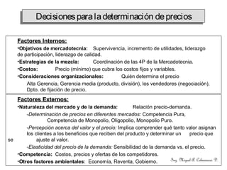 Ing. Miguel A. Colmenares D.
Factores Internos:Factores Internos:
•Objetivos de mercadotecnia: Supervivencia, incremento de utilidades, liderazgo
de participación, liderazgo de calidad.
•Estrategias de la mezcla: Coordinación de las 4P de la Mercadotecnia.
•Costos: Precio (mínimo) que cubra los costos fijos y variables.
•Consideraciones organizacionales: Quién determina el precio
Alta Gerencia, Gerencia media (producto, división), los vendedores (negociación),
Dpto. de fijación de precio.
Factores Externos:Factores Externos:
•Naturaleza del mercado y de la demanda: Relación precio-demanda.
-Determinación de precios en diferentes mercados: Competencia Pura,
Competencia de Monopolio, Oligopolio, Monopolio Puro.
-Percepción acerca del valor y el precio: Implica comprender qué tanto valor asignan
los clientes a los beneficios que reciben del producto y determinar un precio que
se ajuste al valor.
-Elasticidad del precio de la demanda: Sensibilidad de la demanda vs. el precio.
•Competencia: Costos, precios y ofertas de los competidores.
•Otros factores ambientales: Economía, Reventa, Gobierno.
Decisionesparaladeterminación depreciosDecisionesparaladeterminación deprecios
 