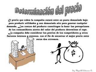 Ing. Miguel A. Colmenares D.
El precio que cobra la compañía estará entre un punto demasiado bajo
para producir utilidades y uno demasiado alto para generar cualquier
demanda. Los costos del producto constituyen la base; las percepciones
de los consumidores acerca del valor del producto determinan el tope.
La compañía debe considerar los precios de los competidores y otros
factores internos y externos, con el fin de encontrar el mejor precio entre
estos dos extremos.
 