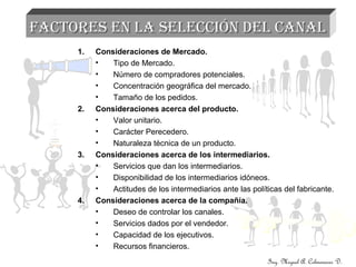Ing. Miguel A. Colmenares D.
FACTORES EN LA SELECCIÓN DEL CANALFACTORES EN LA SELECCIÓN DEL CANAL
1. Consideraciones de Mercado.
• Tipo de Mercado.
• Número de compradores potenciales.
• Concentración geográfica del mercado.
• Tamaño de los pedidos.
2. Consideraciones acerca del producto.
• Valor unitario.
• Carácter Perecedero.
• Naturaleza técnica de un producto.
3. Consideraciones acerca de los intermediarios.
• Servicios que dan los intermediarios.
• Disponibilidad de los intermediarios idóneos.
• Actitudes de los intermediarios ante las políticas del fabricante.
4. Consideraciones acerca de la compañía.
• Deseo de controlar los canales.
• Servicios dados por el vendedor.
• Capacidad de los ejecutivos.
• Recursos financieros.
 