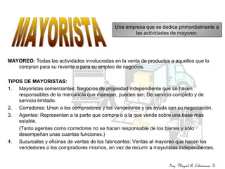 MAYOREO: Todas las actividades involucradas en la venta de productos a aquellos que lo
compran para su reventa o para su empleo de negocios.
TIPOS DE MAYORISTAS:
1. Mayoristas comerciantes: Negocios de propiedad independiente que se hacen
responsables de la mercancía que manejan, pueden ser: De servicio completo y de
servicio limitado.
2. Corredores: Unen a los compradores y los vendedores y los ayuda con su negociación.
3. Agentes: Representan a la parte que compra o a la que vende sobre una base más
estable.
(Tanto agentes como corredores no se hacen responsable de los bienes y sólo
desempeñan unas cuantas funciones.)
4. Sucursales y oficinas de ventas de los fabricantes: Ventas al mayoreo que hacen los
vendedores o los compradores mismos, en vez de recurrir a mayoristas independientes.
Una empresa que se dedica primordialmente a
las actividades de mayoreo.
Una empresa que se dedica primordialmente a
las actividades de mayoreo.
Ing. Miguel A. Colmenares D.
 